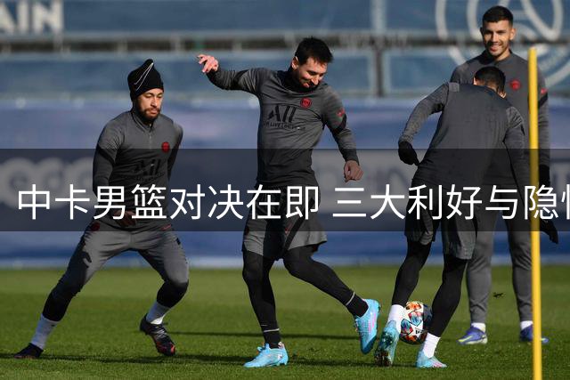 中卡男篮对决在即 三大利好与隐忧并存
