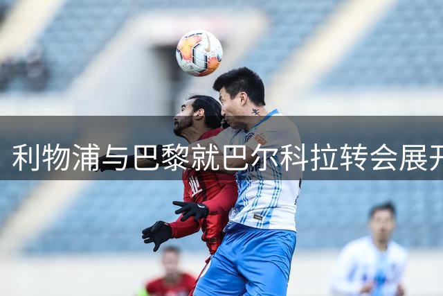 利物浦与巴黎就巴尔科拉转会展开关键谈判