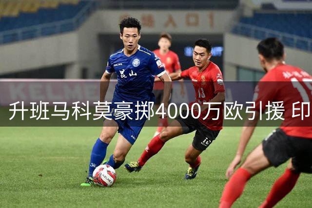 升班马科莫豪掷4000万欧引援 印尼富豪收购小基恩引热议