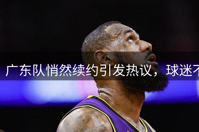 广东队悄然续约引发热议，球迷不满阵容停滞