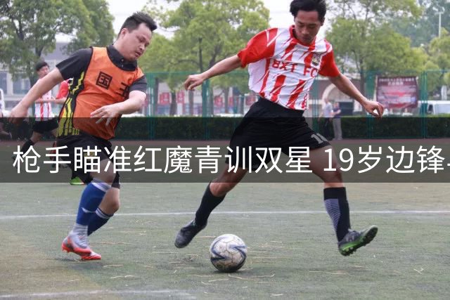枪手瞄准红魔青训双星 19岁边锋与20岁后卫或加盟