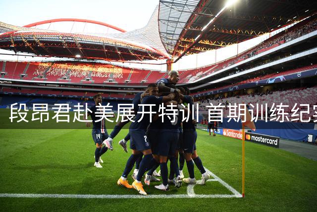 段昂君赴美展开特训 首期训练纪实曝光